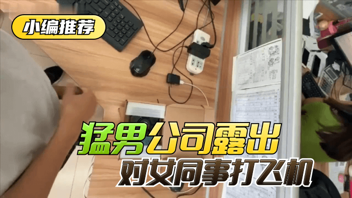 【小编推荐】太狠了!绝对真实!猛男公司露出,对女同事打飞机!
